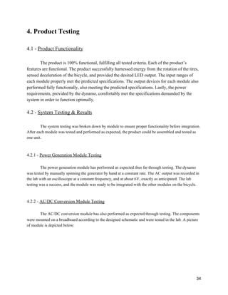4. Product Testing 
 
4.1 ­ ​Product Functionality 
 
The product is 100% functional, fulfilling all tested criteria. Each of the product’s 
features are functional. The product successfully harnessed energy from the rotation of the tires, 
sensed deceleration of the bicycle, and provided the desired LED output. The input ranges of 
each module properly met the predicted specifications. The output devices for each module also 
performed fully functionally, also meeting the predicted specifications. Lastly, the power 
requirements, provided by the dynamo, comfortably met the specifications demanded by the 
system in order to function optimally. 
 
4.2 ­ ​System Testing & Results 
 
The system testing was broken down by module to ensure proper functionality before integration. 
After each module was tested and performed as expected, the product could be assembled and tested as 
one unit. 
 
 
4.2.1 ­ ​Power Generation Module Testing 
 
The power generation module has performed as expected thus far through testing. The dynamo 
was tested by manually spinning the generator by hand at a constant rate. The AC output was recorded in 
the lab with an oscilloscope at a constant frequency, and at about 6V, exactly as anticipated. The lab 
testing was a success, and the module was ready to be integrated with the other modules on the bicycle. 
 
 
4.2.2 ­ ​AC/DC Conversion Module Testing 
 
The AC/DC conversion module has also performed as expected through testing. The components 
were mounted on a breadboard according to the designed schematic and were tested in the lab. A picture 
of module is depicted below: 
 
34 
 