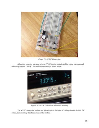  
Figure 19: AC/DC Conversion  
 
A function generator was used to input 6V AC into the module, and the output was measured 
constantly at about 3.3V DC. The multimeter reading is shown below: 
 
 
Figure 20: AC/DC Conversion Multimeter Reading 
 
The AC/DC conversion module was able to convert the input AC voltage into the desired  DC 
output, demonstrating the effectiveness of the module. 
 
35 
 