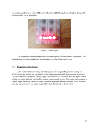 was modified, and replaced with a 10Ω resistor. The observed LED output was as bright as desired. This 
module in effect can be seen below: 
 
 
Figure 22: LED Output 
 
The minor resistor adjustment permitted the LED output to fulfill the product requirement. This 
module has performed optimally in the lab and has proven to be effective on its own. 
 
 
4.2.5 ­ ​Integrated System Testing 
 
After each module was working individually, they were integrated together for testing. The 
AC/DC conversion module was integrated with the indicator output module by connecting the circuits. 
The joint module was tested with a power supply, and the result was successful. Next, the digital control 
module was connected to the joint module, creating a three­module system. This system was connected to 
a power supply for testing. The LEDs output a constant bright light when the system is at rest. However, 
when the accelerometer is moved, the output LEDs flash. The module is shown below: 
 
 
37 
 