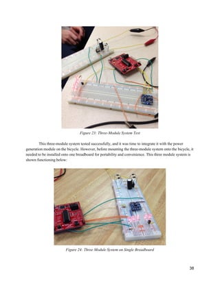   
Figure 23: Three­Module System Test 
 
This three­module system tested successfully, and it was time to integrate it with the power 
generation module on the bicycle. However, before mounting the three­module system onto the bicycle, it 
needed to be installed onto one breadboard for portability and convenience. This three module system is 
shown functioning below:  
 
 
Figure 24: Three Module System on Single Breadboard 
 
 
38 
 