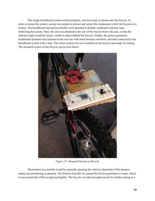 This single breadboard system worked properly, and was ready to mount onto the bicycle. In 
order to mount the system, casing was needed to protect and secure the components while the bicycle is in 
motion. The breadboard and microcontroller were attached to durable cardboard with duct tape, 
stabilizing the system. Next, the unit was attached to the rear of the bicycle below the seat, so that the 
indicator lights could be clearly visible to others behind the bicycle. Finally, the power generation 
module(the dynamo) was fastened to the rear tire with metal brackets and bolts, and then connected to the 
breadboard system with a wire. The entire system was now installed on the bicycle and ready for testing. 
The mounted system on the bicycle can be seen below: 
 
 
Figure 25: Mounted System on Bicycle 
 
The product was initially tested by manually spinning the wheel to determine if the dynamo 
output was performing as planned. The friction from the tire caused the friction generator to rotate, which 
in turn caused the LEDs to light up brightly. The bicycle was then brought outside for further testing in a 
 
39 
 