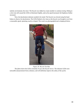 realistic environment, the street. The bicycle was ridden by a team member to continue testing. Riding at 
a slow rate still caused the LEDs to illuminate brightly, and as the speed increased, the brightness further 
increased.  
Next, the deceleration indicator needed to be tested. The bicycle was slowed using the hand 
brakes to observe for deceleration. The LEDs flashed a few times as the bicycle was brought to rest from 
a reasonable speed, operating exactly as hoped. This result was photographed and is displayed below: 
 
 
Figure 26: Bicycle Test Run 
The photo shows the LEDs constantly lit up as the bicycle moves. The indicator LEDs were 
noticeable and prominent from a distance, and will definitely improve the safety of the cyclist.  
 
 
 
   
 
40 
 