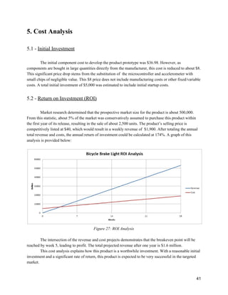 5. Cost Analysis 
 
5.1 ­ ​Initial Investment 
 
The initial component cost to develop the product prototype was $36.98. However, as 
components are bought in large quantities directly from the manufacturer, this cost is reduced to about $8. 
This significant price drop stems from the substitution of  the microcontroller and accelerometer with 
small chips of negligible value. This $8 price does not include manufacturing costs or other fixed/variable 
costs. A total initial investment of $5,000 was estimated to include initial startup costs. 
 
5.2 ­ ​Return on Investment (ROI) 
 
Market research determined that the prospective market size for the product is about 500,000. 
From this statistic, about 5% of the market was conservatively assumed to purchase this product within 
the first year of its release, resulting in the sale of about 2,500 units. The product’s selling price is 
competitively listed at $40, which would result in a weekly revenue of  $1,900. After totaling the annual 
total revenue and costs, the annual return of investment could be calculated at 174%. A graph of this 
analysis is provided below:  
 
 
Figure 27: ROI Analysis 
 
The intersection of the revenue and cost projects demonstrates that the breakeven point will be 
reached by week 5, leading to profit. The total projected revenue after one year is $1.6 million.  
This cost analysis explains how this product is a worthwhile investment. With a reasonable initial 
investment and a significant rate of return, this product is expected to be very successful in the targeted 
market. 
 
41 
 