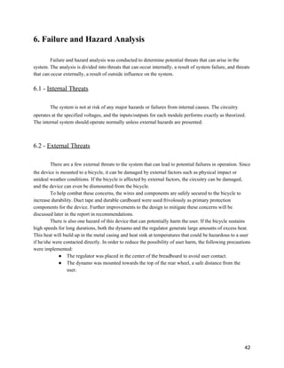 6. Failure and Hazard Analysis 
 
Failure and hazard analysis was conducted to determine potential threats that can arise in the 
system. The analysis is divided into threats that can occur internally, a result of system failure, and threats 
that can occur externally, a result of outside influence on the system. 
 
6.1 ­ ​Internal Threats 
 
The system is not at risk of any major hazards or failures from internal causes. The circuitry 
operates at the specified voltages, and the inputs/outputs for each module performs exactly as theorized. 
The internal system should operate normally unless external hazards are presented.  
 
 
6.2 ­ ​External Threats 
 
There are a few external threats to the system that can lead to potential failures in operation. Since 
the device is mounted to a bicycle, it can be damaged by external factors such as physical impact or 
unideal weather conditions. If the bicycle is affected by external factors, the circuitry can be damaged, 
and the device can even be dismounted from the bicycle. 
To help combat these concerns, the wires and components are safely secured to the bicycle to 
increase durability. Duct tape and durable cardboard were used frivolously as primary protection 
components for the device. Further improvements to the design to mitigate these concerns will be 
discussed later in the report in recommendations.   
There is also one hazard of this device that can potentially harm the user. If the bicycle sustains 
high speeds for long durations, both the dynamo and the regulator generate large amounts of excess heat. 
This heat will build up in the metal casing and heat sink at temperatures that could be hazardous to a user 
if he/she were contacted directly. In order to reduce the possibility of user harm, the following precautions 
were implemented:  
● The regulator was placed in the center of the breadboard to avoid user contact. 
● The dynamo was mounted towards the top of the rear wheel, a safe distance from the 
user. 
 
   
 
42 
 