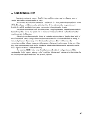 7. Recommendations 
 
In order to continue to improve the effectiveness of this product, and to reduce the areas of 
concern, a few additional steps should be taken. 
The modules should be transferred from a breadboard to a more permanent printed circuit board 
(PCB). This change would improve the reliability of the device and secure the components more 
definitively. A PCB would also improve the convenience of installation for the user. 
The system should be enclosed in a more durable casing to protect the components and improve 
the reliability of the device. The system will be protected from external threats such as harsh weather 
conditions or physical damage.  
The digital control programming should be expanded to compensate for the directional angle of 
the accelerometer. Added coding would include recalibration of the accelerometer either on startup, or 
periodically to ensure the accuracy of the direction of acceleration. This would improve the 
responsiveness of the indicator output, providing a more reliable deceleration output for the user. Also, 
more logic can be included in the coding to make the sensor more or less sensitive, depending on what 
would improve the device after further testing. 
 The number of LEDs in the array should be increased, and their configuration should be 
reevaluated to further improve upon the cyclist’s visibility. When actually manufacturing the product for 
sale, higher quality LEDs can be used that are more effective. 
  
 
 
 
 
 
   
 
43 
 