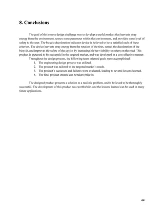 8. Conclusions 
 
The goal of this course design challenge was to develop a useful product that harvests stray 
energy from the environment, senses some parameter within that environment, and provides some level of 
safety to the user. The bicycle deceleration indicator device is believed to have satisfied each of these 
criterion. The device harvests stray energy from the rotation of the tires, senses the deceleration of the 
bicycle, and improves the safety of the cyclist by increasing his/her visibility to others on the road. This 
product is expected to be successful in the targeted market, and was developed in a cost­effective manner.   
Throughout the design process, the following team oriented goals were accomplished: 
1. The engineering design process was utilized. 
2. The product was tailored to the targeted market’s needs. 
3. The product’s successes and failures were evaluated, leading to several lessons learned. 
4. The final product created can be taken pride in. 
 
The designed product presents a solution to a realistic problem, and is believed to be thoroughly 
successful. The development of this product was worthwhile, and the lessons learned can be used in many 
future applications. 
 
 
   
 
44 
 