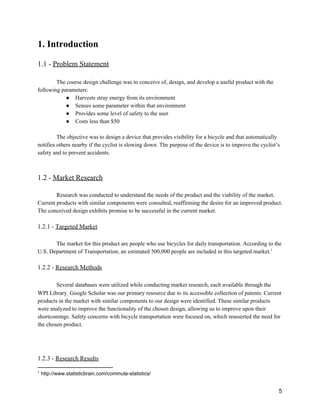 1. Introduction 
 
1.1 ­ ​Problem Statement 
 
The course design challenge was to conceive of, design, and develop a useful product with the 
following parameters: 
● Harvests stray energy from its environment 
● Senses some parameter within that environment 
● Provides some level of safety to the user 
● Costs less than $50 
 
The objective was to design a device that provides visibility for a bicycle and that automatically 
notifies others nearby if the cyclist is slowing down. The purpose of the device is to improve the cyclist’s 
safety and to prevent accidents.  
 
 
1.2 ­ ​Market Research 
 
Research was conducted to understand the needs of the product and the viability of the market. 
Current products with similar components were consulted, reaffirming the desire for an improved product. 
The conceived design exhibits promise to be successful in the current market. 
 
1.2.1 ­ ​Targeted Market 
 
The market for this product are people who use bicycles for daily transportation. According to the 
U.S. Department of Transportation, an estimated 500,000 people are included in this targeted market.  1
 
1.2.2 ­ ​Research Methods 
 
Several databases were utilized while conducting market research, each available through the 
WPI Library. Google Scholar was our primary resource due to its accessible collection of patents. Current 
products in the market with similar components to our design were identified. These similar products 
were analyzed to improve the functionality of the chosen design, allowing us to improve upon their 
shortcomings. Safety concerns with bicycle transportation were focused on, which reasserted the need for 
the chosen product. 
 
 
 
1.2.3 ­ ​Research Results 
1
 http://www.statisticbrain.com/commute­statistics/ 
 
5 
 