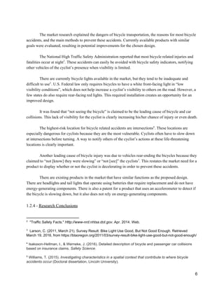  
The market research explained the dangers of bicycle transportation, the reasons for most bicycle 
accidents, and the main methods to prevent these accidents. Currently available products with similar 
goals were evaluated, resulting in potential improvements for the chosen design. 
 
The National High Traffic Safety Administration reported that most bicycle related injuries and 
fatalities occur at night . These accidents can easily be avoided with bicycle safety indicators, notifying 2
other vehicles of the cyclist’s presence when visibility is limited. 
 
There are currently bicycle lights available in the market, but they tend to be inadequate and 
difficult to use . U.S. Federal law only requires bicycles to have a white front­facing light in “low 3
visibility conditions”, which does not help increase a cyclist’s visibility to others on the road. However, a 
few states do also require rear­facing red lights. This required installation creates an opportunity for an 
improved design. 
 
It was found that “not seeing the bicycle” is claimed to be the leading cause of bicycle and car 
collisions. This lack of visibility for the cyclist is clearly increasing his/her chance of injury or even death. 
 
The highest­risk location for bicycle related accidents are intersections . These locations are 4
especially dangerous for cyclists because they are the most vulnerable. Cyclists often have to slow down 
at intersections before turning. A way to notify others of the cyclist’s actions at these life­threatening 
locations is clearly important. 
 
Another leading cause of bicycle injury was due to vehicles rear­ending the bicycles because they 
claimed to “not [know] they were slowing” or “not [see]” the cyclists . This restates the market need for a 5
product to display whether or not the cyclist is decelerating in order to prevent these accidents. 
 
There are existing products in the market that have similar functions as the proposed design. 
There are headlights and tail lights that operate using batteries that require replacement and do not have 
energy­generating components. There is also a patent for a product that uses an accelerometer to detect if 
the bicycle is slowing down, but it also does not rely on energy­generating components. 
 
1.2.4 ­ ​Research Conclusions 
 
2
  "Traffic Safety Facts." ​Http://www­nrd.nhtsa.dot.gov​. Apr. 2014. Web.  
 
3
  Larson, C. (2011, March 21). Survey Result: Bike Light Use Good, But Not Good Enough. Retrieved 
March 19, 2016, from https://btaoregon.org/2011/03/survey­result­bike­light­use­good­but­not­good­enough/  
 
4
 ​Isaksson­Hellman, I., & Werneke, J. (2016). Detailed description of bicycle and passenger car collisions 
based on insurance claims. ​Safety Science​. 
 
5
 ​Williams, T. (2015). ​Investigating characteristics in a spatial context that contribute to where bicycle 
accidents occur​ (Doctoral dissertation, Lincoln University). 
 
6 
 