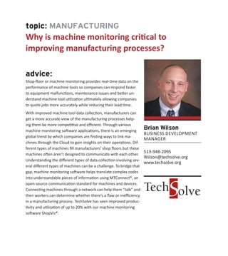 topic: MANUFACTURING
Why is machine monitoring critical to
improving manufacturing processes?
advice:
Shop-floor or machine monitoring provides real-time data on the
performance of machine tools so companies can respond faster
to equipment malfunctions, maintenance issues and better un-
derstand machine tool utilization ultimately allowing companies
to quote jobs more accurately while reducing their lead time.
With improved machine tool data collection, manufacturers can
get a more accurate view of the manufacturing processes help-
ing them be more competitive and efficient. Through various
machine monitoring software applications, there is an emerging
global trend by which companies are finding ways to link ma-
chines through the Cloud to gain insights on their operations. Dif-
ferent types of machines fill manufacturers’ shop floors but these
machines often aren’t designed to communicate with each other.
Understanding the different types of data collection involving sev-
eral different types of machines can be a challenge. To bridge that
gap, machine monitoring software helps translate complex codes
into understandable pieces of information using MTConnect®, an
open-source communication standard for machines and devices.
Connecting machines through a network can help them “talk” and
then workers can determine whether there’s a flaw or inefficiency
in a manufacturing process. TechSolve has seen improved produc-
tivity and utilization of up to 20% with our machine monitoring
software ShopViz®.
Brian Wilson
BUSINESS DEVELOPMENT
MANAGER
513-948-2095
Wilson@techsolve.org
www.techsolve.org
 