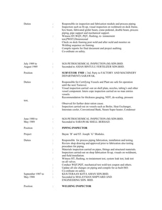Duties : Responsible on inspection and fabrication module and process piping.
: Inspection such as fit-up, visual inspection on weldment on deck frame,
box beam, fabricated girder beam, crane pedestal, double beam, process
piping, pipe support and mechanical support.
: Witness HT,WQT, PQT, flushing, re- instatement
test,PWHT,Dimensional
Check on deck framing post weld and after weld and monitor on
Welding sequence on framing.
: Compile reports for final document and project auditing.
: Co-ordinate on safety.
July 1989 to : SGS PETROCHEMICAL INSPECTION (M) SDN.BHD.
August 1989 : Seconded to ASIAN BINTULU FERTILIZER SDN.BHD.
Position : SURVEYOR FMD ( 3rd. Party to FACTORY AND MACHINERY
DEPARTMENT) SARAWAK.
Duties : Responsible for Certifying Vessels and Plant are safe for operation
until the next Turnover.
: Visual inspection carried -out on shell plate, nozzles, tubing’s and other
vessel component. Inters cope inspection carried on no man entries
vessels.
: Recommendation for thickness gauging, NDT, de-scaling, pressure
test,
Observed for further deter ration cause.
: Inspection carried-out on vessels such as Boiler, Heat Exchanger,
Interstate cooler, Conventional Bank, Steam Super heater, Condenser
June 1988 to : SGS PETROCHEMICAL INSPECTION (M) SDN.BHD.
May 1989 : Seconded to SARAWAK SHELL BERHAD.
Position : PIPING INSPECTOR
Project : Bayan `B’ and ST. Joseph `G’ Modules.
Duties : Responsible for process piping fabrication, installation and testing.
: Review shop drawing and approved prior to fabrication also testing
procedure for piping.
: Materials inspection carried on pipes, fittings and structural materials.
: Inspection carried-out on shop fabrication fit-up, visuals on weldment,
and field installation.
: Witness HT, flushing, re-instatement test, system leak test, leak test
on all valves.
: Conduct WQT,PQT, mechanical test weld test coupon and others.
: Update all site changes on piping and compile for as built ISO.
: Co-ordinate on safety.
September 1987 to : KEJUTERAAN KOTA AMAN SDN.BHD.
May 1988 : Seconded to MALAYSIAN SHIPYARD AND
ENGINEERING SDN. BHD.
Position : WELDING INSPECTOR
 