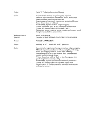 Project : Seligi `A’ Production/Dehydration Modules.
Duties : Responsible for structural and process piping inspection.
: Materials inspection carried - out on beams, trusses, wide flanges,
pipes, fittings and other secondary materials.
: Inspection carried-out on deck framing, shop fabrication, fabricated
beams (fit-up, visual on weldings).
: Conduct WQT,PQT for structural and process piping.
: Witness dimensional check on deck framing and truss elevation.
: Witness HT, flushing, leak test on valves and PWHT.
: Update weld summary, material summary, welders performance record.
: Compile records for final documentation.
September 1986 to : CITS (M) SDN.BHD.
June 1987 : Seconded to SIME SEMBAWANG ENGINEERING SDN.BHD.
Position : WELDING INSPECTOR
Project : Guntong `B’ & `C’ Jackets and Jacket Caps (MSF)
Duties : Responsible for inspection and testing on structural and process piping
: Materials inspection carried-out on Tubular, steel plate, wide flange,
beams, process piping materials, such as pipes and fittings.
: Inspection carried on jacket leg, elevation panel, conductor panel,
specials profile (welding &,fit-up)
: Witness dimensional and level check on deck framing , elevation
panel, straightness check on jacket leg.
: Conduct WQT,PQT and update records on welders performance.
: Witness HT, flushing, leak test on valves and system check.
: Compile reports for final documentation and update weld summary
and material summary.
 
