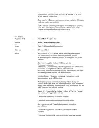 Inspecting and selecting Marine Vessels AHT,AWB & FCB , work
Within budgetary constraints.
Team member of Petronas yard assessment team evaluating fabrication
yards and grading and capability.
HUC Campaign scheduling overall plan, monitoring day to activities,
Fuels, food, crew change scheduling, daily safety meeting, daily
Progress meeting and mitigation plan on recovery.
Nov.2011 to
December 2012 : ExxonMobil Malaysia Inc.
Position : Senior Construction Supervisor
Project : Tapis EOR Brown Field Rejuvenation
Crew size : 270 men offshore
Duties : Review model for FEED to DD (PDMF and MFD) and comment
For construction to facilitated installation sequences, clashes
& obstructing piping equipment, vessels, re-route piping add service
platform
Review work pack for Onshore / Offshore activities
Ergonomic, assessment.
Interface and Co-coordinating between Engineering and construction
on issuance of design freeze and issue for construction.
Review and comment engineering drawing. Submitting red line mark
up, Drawing as built stage for final documentation.
Interface between Fabrication contractors, Engineering, vessels,
accommodation barge and Operations
Participate, review & comment on planning and scheduling for
offshore work scope, work pack manning materials, tools, equipment ,
supply vessel scheduling, accommodation vessel mobilization, fuel and
water bunkering and manning planning
Raised RFS (Request for Service) and evaluate SP (Service Proposal)
and Raised AFS (Approve for Service)
Chaired kick-off meeting for offshore activities.
Chaired pre-mobilization meeting for offshore activities.
Review contractor’s CV’s and select personnel for onshore
and offshore.
Facilitated safety training for onshore / offshore and onshore
Personnel
Co-ordinate engineering & construction design issues and compile
 