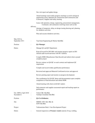 Site visit report and update design.
Attend meetings such weekly progress meetings to resolve design &
engineering issues, Operation & construction and Construction and
Contractors, Supplier and safety meeting.
Liaise with operation, design, engineering, procurement management,
Contractor; sub-contractors resolving issues such as late
delivery,
shortage of manpower, delay on design issuing drawing and planning
for shutdown activities
Plan and execute shutdown activities.
May 2010 to
September 2011 : Top Great Engineering & Marine Sdn.Bhd.
Position : QA Manager
Duties : Manage QA and QC Department.
Keep all record for ISO 9001 and monitor progress report on ISO
internal audit record and liaise with BV Auditors.
Compile MDR (Manufacturer Data Record) and submit client a pound
complete project
Review contract on QA/QC on each contract and implement QC
requirement
Compile and record welder qualification performance
Reviewed and approved Material Certificated review and approval.
Review painting report and monitor on progress development
Site coordination for QA/QC duties and documentation upon complete
compilation of final document and submit MDR
Attend meeting with client on QA/QC matters
Sub-contractor and supplier assessment report and tracking report on
performance
Oct. 2009 to April 2010 : Velosi CBL Sdn.Bhd.
Seconded to : Technip Consultant Sdn.Bhd.
Position : QA Co-Ordinator.
Site : MMHE ATB Sdn. Bhd. &
EEW Sdn.Bhd.
Project Turkmenistan Bock 1 Gas Development Project
Duties : General inspection on Pressure vessels material, fit-up, welding,
 
