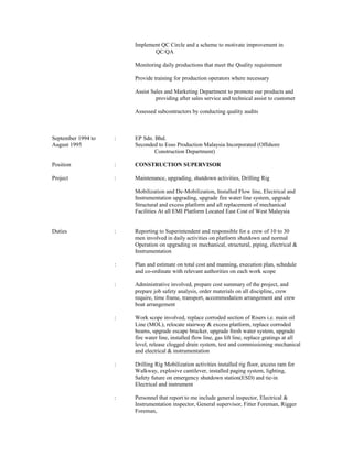 Implement QC Circle and a scheme to motivate improvement in
QC/QA
Monitoring daily productions that meet the Quality requirement
Provide training for production operators where necessary
Assist Sales and Marketing Department to promote our products and
providing after sales service and technical assist to customer
Assessed subcontractors by conducting quality audits
September 1994 to : EP Sdn. Bhd.
August 1995 Seconded to Esso Production Malaysia Incorporated (Offshore
Construction Department)
Position : CONSTRUCTION SUPERVISOR
Project : Maintenance, upgrading, shutdown activities, Drilling Rig
Mobilization and De-Mobilization, Installed Flow line, Electrical and
Instrumentation upgrading, upgrade fire water line system, upgrade
Structural and excess platform and all replacement of mechanical
Facilities At all EMI Platform Located East Cost of West Malaysia
Duties : Reporting to Superintendent and responsible for a crew of 10 to 30
men involved in daily activities on platform shutdown and normal
Operation on upgrading on mechanical, structural, piping, electrical &
Instrumentation
: Plan and estimate on total cost and manning, execution plan, schedule
and co-ordinate with relevant authorities on each work scope
: Administrative involved, prepare cost summary of the project, and
prepare job safety analysis, order materials on all discipline, crew
require, time frame, transport, accommodation arrangement and crew
boat arrangement
: Work scope involved, replace corroded section of Risers i.e. main oil
Line (MOL), relocate stairway & excess platform, replace corroded
beams, upgrade escape brucker, upgrade fresh water system, upgrade
fire water line, installed flow line, gas lift line, replace gratings at all
level, release clogged drain system, test and commissioning mechanical
and electrical & instrumentation
: Drilling Rig Mobilization activities installed rig floor, excess ram for
Walkway, explosive cantilever, installed paging system, lighting,
Safety future on emergency shutdown station(ESD) and tie-in
Electrical and instrument
: Personnel that report to me include general inspector, Electrical &
Instrumentation inspector, General supervisor, Fitter Foreman, Rigger
Foreman,
 