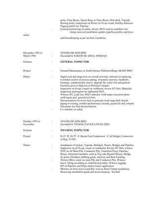 point, Flare Boom, Donut Ring on Flare Boom, Heli-deck ,Topside
Resting point, inspections on Risers on fit-up visual, holiday detection
Pigging and ht on Pipeline.
: General monitoring on safety, divers, ROV such as installed riser
clamp removed installation guides, pipeline profile, and diver
safety
and housekeeping as per sea bed. Guideline,
December 1993 to : VELOSI (M) SDN.BHD.
March 1994 : Seconded to SARAWAK SHELL BERHAD.
Position : GENERAL INSPECTOR
Project : General Maintenance at South Furious Platform.(Barge SRAM 2000)
Duties : Supervised and inspection on overall activities onboard on replacing
Corroded section of process piping, structural, stairway, handrails,
Gratings, conductor pile sleeve, upgrade fire water line and general
Facilities prior to Hanover to Petronas Carigali.
: Inspection on fit-up, visuals on weldment, review RT film, Materials
Inspection and request for additional NDT.
: Witness HT, Leak test, WQT onboard, weld repair execution plant
weld repair and general activities.
: Documentation involved such as generate weld maps built sketch,
piping re-routing, welders performance records, punch list and compile
Document for final documentation.
: Co-ordinate on safety.
October 1993 to : VELOSI (M) SDN.BHD.
November : Seconded to THAIOIL,PATAYA,THAILAND.
Position : WELDING INSPECTOR
Project : D-35 `R’,D-35 `A’,Bayan Gas Compressor `A’ & Bridges Connection
to Byg. To Byr.
Duties : Installation of Jackets, Topside, Helideck, Risers, Bridges and Pipeline.
: Inspection on all fit-up, visual on weldment, Review RT film, witness
NDT on all Main Pile, Conductor Pile, Transition Piece, Pipeline,
Risers, Structural members such as Top side Haunch Beams, Bridge
fix point, Helideck stabbing guide, stairway and Boat Landing.
: Witness Blow count on main Pile and Conductor Pile, Witness
heavy lifting according to establish procedure, Witness pigging,
HT on Pipeline and Dope station mastic application.
: Monitor on diver actives and Rov such as Riser Clamp installation,
Removing installation guide and house keeping Sea bed.
 