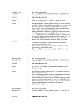 January 1993 to : VELOSI (M) SDN.BHD.
June 1993 : Seconded to ESSO PRODUCTION MALAYSIA INCORPORATE
Position : GENERAL INSPECTOR
Project : Tabu `B’ Topside, Seligi `C’, & Seligi `E’ Jacket and MSF.
Duties : Responsible for one Topside, two MSF and two Jackets on inspection
materials, welding, process piping, mechanical and pre-commissioning.
: Materials inspection on structural tubular, wide flanges, beams,
pipes, fittings, s/bolts, mechanical pumps such as fire water pump,
oil transfer pump, air-compressor, Vessels, and etc..
: Inspection carried-out on structural and process piping fit-up, visual
on weldment, pipe supports, vessels fabrication and witness
dimensional check on deck frame and jacket panel elevation.
: Witness HT, flushing, leak test on valves, system leak test, review RT
film, PWHT, WQT, PQT, unload test run on pumps and others.
: Review shop drawing for piping, as built on piping, reviews QC
manuals,
Compile document and test data for commissioning and final
Documentation and project Audit.
: Assist commissioning on pre-comp. pumps, air-compressors and
Systems check on all process piping.
: Prepare punch list and co-ordinate on safety on fabrication on site.
October 1991 to : VELOSI (M) SDN. BHD.
November 1991 : Seconded to ESSO PRODUCTION MALAYSIA INCORPORATE
Position : GENERAL INSPECTOR
Project : JERNEH `A’ Production & Compression Platform Hook-up and
Commissioning.
Duties : Responsible on Inspection and Supervised on Structural, Piping and
Mechanical commissioning.
: Daily schedules & planing on inspection and testing and co-ordinate
on materials available and estimate on time arrival.
: Inspection carried-out on tie-in piping, structural, ship loose materials
and assist commissioning Engineer on spare parts and compile data’s.
: Witness HT, flushing, review RT film, Fit-up and visual on weldment.
: Generate punch list prior to commission crew take-over.
: Co-ordinate on safety.
October 1990 to : VELOSI (M) SDN.BHD.
October 1991 : Seconded to ESSO PRODUCTION MALAYSIA INCORPORATE
Position : GENERAL INSPECTOR
 
