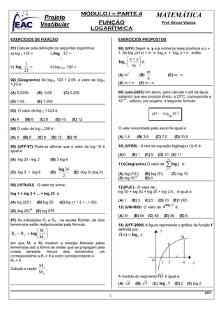 MÓDULO I – PARTE 4                             MATEMÁTICA
                         Projeto
                        Vestibular                          FUNÇÃO                                       Prof. Bruno Vianna
                                                          LOGARÍTMICA

EXERCÍCIOS DE FIXAÇÃO:                                               EXERCÍCIOS PROPOSTOS

01) Calcule pela definição os seguintes logaritmos:                  08) (UFF) Sejam x, y e p números reais positivos e p ≠
a) log 5 125 =          c) log 1 32 =                                1. Se log p(x+y) = m e logp x + logp y = n , então
                                      4                                     x + y
                                                                     log p        é:
             1                                                              xy 
b)   log 5      =               d) log 0,01 100 =
             25                                                                             m
                                                                             n
                                                                     (A) m           (B)                       (C) m . n
02) (Cesgranrio) Se log10 123 = 2,09, o valor de log10                                      n
1,23 é:                                                              (D) m + n       (E) m - n

(A) 0,0209            (B) 0,09            (C) 0,209                  09) (uerj-2005) Um aluno, para calcular o pH da água,
                                                                     sabendo que seu produto iônico, a 25ºC, corresponde a
                                                                       -14
(D) 1,09              (E) 1,209                                      10 , utilizou, por engano, a seguinte fórmula:

03) O valor de log 2 1.024 é :

(A) 4         (B) 6     (C) 8       (D) 10      (E) 12

04) O valor de log 2 256 é :                                         O valor encontrado pelo aluno foi igual a:

(A) 4        (B) 6    (C) 8     (D) 12       (E) 16                  (A) 1,4        (B) 3,5          (C) 7,0           (D) 10,0

05) (UFF-97) Pode-se afirmar que o valor de log 18 é                 10) (UFRS) - A raiz da equação log(log(x+1))=0 é:
igual a:
                                                                     (A)0        (B) 1     (C) 9       (D) 10 (E) 11
(A) log 20 - log 2              (B) 3 log 6                                                                    10
                                                                     11)(Cesgranrio) O valor de               ∑ log j        é:
                                    log 36                                                                     j=1
(C) log 3 + log 6               (D)        (E) (log 3) (log 6)       (A) log (10!)         (B) log (9!)              (C) log 10
                                      2                                        10
                                                                     (D) log 10            (E) 0
06) (UFRuRJ) O valor da soma :
                                                                     12)(PUC) - O valor de :
                                                                     log 50 + log 40 + log 20 + log 2,5 , é igual a:
log 1 + log 2 + ... + log 25 é:
                                                                     (A) 1       (B) 3     (C) 5       (D) 10        (E)1.000
(A) log (25!)         (B) log 25      (C) log (1 + 2 +...+ 25)
                                                                                                              log2 9
                25
                                                                     13) (UNI-RIO) O valor de             4            é:
(D) (log 25)          (E) log 575
                                                                     (A) 81       (B) 64       (C) 48        (D) 36         (E) 9
07) As indicações R1 e R2 , na escala Richter, de dois
terremotos estão realacionadas pela fórmula:                         14) (UFF-2000) A figura representa o gráfico da função f
               M                                                   definida por:            y
R 1 − R 2 = log 1                                                  f ( x ) = log 2 x
                M2                                                                                                         Q
em que M1 e M2 medem a energia liberada pelos                                                                  P
terremotos sob a forma de ondas que se propagam pela
crosta terrestre. Houve dois terremotos: um
correspondente a R1 = 8 e outro correspondente a
R2 = 6 .                                                                                         O
                                                                                                         1      2             4      x
                M1
Calcule a razão    .
                M2
                                                                     A medida do segmento PQ é igual a:
                                                                     (A)     6     (B)     5     (C)    log 2 5        (D) 2      (E) log 2

                                                                                                                                              2011
                                                                 3
 