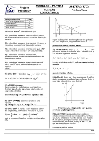MÓDULO I – PARTE 4                                  MATEMÁTICA
                       Projeto
                      Vestibular                          FUNÇÃO                                     Prof. Bruno Vianna
                                                        LOGARÍTMICA

Situação Particular             IR (dB)
Limiar da audição humana            0
Susurro médio                      20
Conversa normal                    65
Limiar da dor                     120
                       2
Na unidade Watt/m , pode-se afirmar que:

(A) a intensidade sonora do sussurro médio é menor
que 10 vezes a intensidade sonora do limiar da audição
humana;                                                            Sejam M,N os pontos de interseção dos dois gráficos e
                                                                   P,Q susa respectivas projeções sobre o eixo x.
(B) a intensidade sonora do limiar da dor é 120 vezes a
intensidade sonora do limiar da audição humana;                    Determine a área do trapézio MNQP.
                                                          10
(C) a intensidade sonora do limiar da dor é igual a 10             25) (UFRJ-2001-PE) Seja x0 , x1 , ... , xn , ... uma
vezes a intensidade sonora de um sussurro médio;                   seqüência infinita de números reais. Sabendo que x0
                                                                   =10 e que os logaritmos decimais
(D) a intensidade sonora do limiar da dor é,
aproximadamente, o dobro da intensidade sonora de
uma conversa normal;                                               a 0 = log x0 , a1 = log x1 ,..., a n = log x n ,...

(E) a intensidade sonora de uma conversa normal é                  formam uma PG de razão 1/2, calcule o valor limite do
              4
menor que 10 vezes a intensidade sonora de um                      produto
sussurro
médio.                                                             Pn = x0 ⋅ x1 ⋅ x 2 ⋅ ... ⋅ x n

                                     1                             quando n tende a infinito.
21) (UFRJ 2001) - Considere log b = x , sendo a > 0, a
                                     a
                                              2                    26) (UFRJ-98) Sejam x e y duas quantidades. O gráfico
≠ 1, b > 0 e b ≠ 1. Calcule o valor de log a b .                   abaixo expressa a variação de log y em função de log x,
                                                                   onde log é o logaritmo na base decimal.
                                                                                log y
22) (ufrj-2001-não esp)
Os números a, b e c são tais que seus logaritmos                                        6
decimais log a, log b e log c, nesta ordem, estão em
progressão aritmética.

Sabendo que log b = 2, determine o produto abc.                                         2


23) (UFF - 2ºFASE) -Determine o valor de x na
equação                                                                                             2          log x
             2       3             18
log x + log x + log x + ... + log x = 342
                                                                          Determine uma relação entre x e y que não
24) (UFRJ-2000) A figura a seguir mostra os gráficos
                                                                   envolva a função logaritmo.
das funções f e g, definidas no intervalo de ]0,4] por:
           x                          x
f ( x) =     − ln x    e   g( x ) =     − (ln x ) 2 ,              27) (uerj-2005) Um pesquisador, interessado em
           2                          2                            estudar uma determinada espécie de cobras, verificou
onde ln expressa o logaritmo na base neperiana e (e ≅              que, numa amostra de trezentas cobras, suas massas
2,7).                                                              M, em gramas, eram proporcionais ao cubo de seus
                                                                                                                3
                                                                   comprimentos L, em metros, ou seja M = a x L , em
                                                                   que a é uma constante positiva.

                                                                   Observe os gráficos abaixo.
                                                                                                                          2011
                                                               5
 