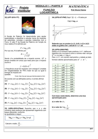 MÓDULO I – PARTE 4                                MATEMÁTICA
                      Projeto
                     Vestibular                               FUNÇÃO                                      Prof. Bruno Vianna
                                                            LOGARÍTMICA

32) (UFF-2010-1ªF)                                                          34) (UFRJ-07-PNE) Seja f :]0, ∞[ → R dada por

                                                                                                    f (x) = log 3 x




A Escala de Palermo foi desenvolvida para ajudar
especialistas a classificar e estudar riscos de impactos
de asteróides, cometas e grandes meteoritos com a
Terra. O valor P da Escala de Palermo em função do
risco relativo R é definido por:                                            Sabendo que os pontos (a,-β), (b,0), (c,2) e (d,β)
                                                                            estão no gráfico de f, calcule b + c + ad.
                          P = log10 ( R)
                                                                            35) (UFRJ-2008-PNE)
Por sua vez, R é definido por:                                              Dados a e b números reais positivos, b ≠ 1, define-se
                                    σ                                       logaritmo de a na base b como o número real x tal que
                           R=                                                 x
                                 f × ∆T                                     b = a, ou seja, x = logb a.
                                                                            Para α ≠ 1, um número real positivo, a tabela ao lado
Sendo σ a probabilidade de o impacto ocorrer, ∆T o
tempo (medido em anos) que resta para que o impacto
                                                                            fornece valores aproximados para      α x e α −x .
ocorra e
                                          −4
                          f = 0,03× E     5

a frequência anual de impactos com energia E (medida
em megatoneladas de TNT) maior do que ou igual à
energia do impacto em
questão.
                 Fonte: http://neo.jpl.nasa.gov/risk/doc/palermo.html

De acordo com as definições acima, é correto afirmar
que:
(A) P = log 10 (σ ) + 2 − log 10 (3) +   log10 (E ) + log10 (∆T )
                                       4
                                       5
      P = log10 (σ ) + 2 − log10 (3) − log10 (E ) + log10 (∆T )
                                       4
(B)
                                       5
      P = log10 (σ ) + 2 − log10 (3) + log10 (E ) − log10 (∆T )
                                       4
(C)
                                       5
                                                                            Com base nesta tabela, determine uma boa
      P = log10 (σ ) + 2 log10 (3) + log10 (E ) − log10 (∆T )
                                     4                                      aproximação para:
(D)
                                     5
                                                                            a) o valor de   α;
      P = log10 (σ ) − 2 log10 (3) + log10 (E ) − log10 (∆T )
                                    4
(E)
                                    5
                                                                                                    1
                                                                            b) o valor de   logα      .
33) (UERJ-2010-2ªfase) Suponha que x e y são                                                       10
números reais positivos que apresentam logaritmos com
bases diferentes, conforme
as igualdades a seguir:




                                                                                                                                 2011
                                                                        7
 