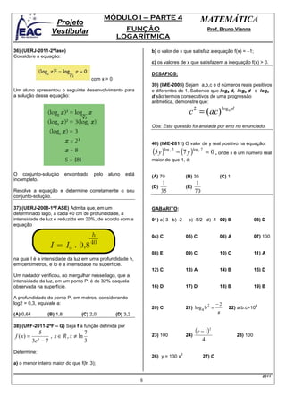 MÓDULO I – PARTE 4                                       MATEMÁTICA
                   Projeto
                  Vestibular                         FUNÇÃO                                                   Prof. Bruno Vianna
                                                   LOGARÍTMICA

36) (UERJ-2011-2ªfase)                                             b) o valor de x que satisfaz a equação f(x) = −1;
Considere a equação:
                                                                   c) os valores de x que satisfazem a inequação f(x) > 0.

                                                                   DESAFIOS:
                                       com x > 0
                                                                   39) (IME-2005) Sejam a,b,c e d números reais positivos
Um aluno apresentou o seguinte desenvolvimento para                e diferentes de 1. Sabendo que loga d, logb d e logc
a solução dessa equação:                                           d são termos consecutivos de uma progressão
                                                                   aritmética, demonstre que:

                                                                                              c 2 = (ac) loga d
                                                                   Obs: Esta questão foi anulada por erro no enunciado.


                                                                   40) (IME-2011) O valor de y real positivo na equação:
                                                                   (5 y )log   x   5
                                                                                       − (7 y )
                                                                                                   log x 7
                                                                                                              = 0 , onde x é um número real
                                                                   maior do que 1, é:

O conjunto-solução        encontrado    pelo    aluno   está       (A) 70                    (B) 35                   (C) 1
incompleto.
                                                                        1                        1
                                                                   (D)                       (E)
Resolva a equação e determine corretamente o seu                       35                        70
conjunto-solução.

37) (UERJ-2008-1ªFASE) Admita que, em um                           GABARITO:
determinado lago, a cada 40 cm de profundidade, a
intensidade de luz é reduzida em 20%, de acordo com a              01) a) 3 b) -2             c) -5/2 d) -1 02) B                       03) D
equação

                                                                   04) C                     05) C                    06) A             07) 100


                                                                   08) E                     09) C                    10) C             11) A
na qual I é a intensidade da luz em uma profundidade h,
em centímetros, e Io é a intensidade na superfície.
                                                                   12) C                     13) A                    14) B             15) D
Um nadador verificou, ao mergulhar nesse lago, que a
intensidade da luz, em um ponto P, é de 32% daquela
observada na superfície.                                           16) D                     17) D                    18) B             19) B

A profundidade do ponto P, em metros, considerando
log2 = 0,3, equivale a:                                                                                        2     −2
                                                                                             21) log a b =
                                                                                                                                        6
                                                                   20) C                                                  22) a.b.c=10
(A) 0,64        (B) 1,8          (C) 2,0           (D) 3,2                                                           x

38) (UFF-2011-2ªF – G) Seja f a função definida por
          5                     7                                                                   (e − 1)2
f ( x) = x     , x ∈ R , x ≠ ln                                    23) 100                   24)                              25) 100
        3e − 7                  3                                                                        4

Determine:                                                                               2
                                                                   26) y = 100 x                             27) C
a) o menor inteiro maior do que f(ln 3);

                                                                                                                                            2011
                                                               8
 