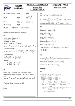 MÓDULO I – PARTE 4                       MATEMÁTICA
                   Projeto
                  Vestibular                         FUNÇÃO                             Prof. Bruno Vianna
                                                   LOGARÍTMICA

28) a) 1,265 milhões     29) B           30) C               35)
                                                             a)   α = α 3 × α −2 = 15,625 × 0,16 = 2,5
                                               1+ 5
31) B                    32) C           33)
                                                 2                            1             1
                                                             b)     x = log α   ⇔ α x =           = 0,1. Da tabela,
                                                                               10          10
34) 11                   35) a) 2,5      b) aprox −2,5
                                                             verifica-se que 0,1 ≈ 0,101 = α
                                                                                             −2 , 5
                                                                                                    . Então x ≈ −2,5
36) S = {1,8}            37) C
                                                             36)
38) a) 3        b) ln (2/3)      c) x > ln (7/3)


Gabarito de alguns exercícios resolvidos:

33)




                                                             38)




                                                             Desafios:
34)
                                                             39)
Como     log 3 x = y ⇔ 3 y = x e os pontos dados
pertencem ao gráfico da função f (x) = log 3 x segue
que:




R: 11




                                                                                                                2011
                                                         9
 