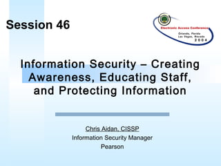 Information Security – Creating
Awareness, Educating Staff,
and Protecting Information
Session 46
Chris Aidan, CISSP
Information Security Manager
Pearson
 