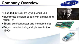 •Founded in 1938 by Byung-Chull Lee
•Electronics division began with a black-and-
white TV
•Strong semiconductor and memory sales
•Began manufacturing cell phones in the
1990s
Company Overview
 