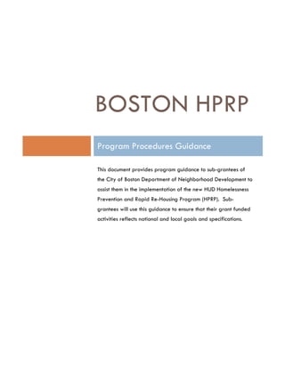 BOSTON HPRP
Program Procedures Guidance
This document provides program guidance to sub-grantees of
the City of Boston Department of Neighborhood Development to
assist them in the implementation of the new HUD Homelessness
Prevention and Rapid Re-Housing Program (HPRP). Sub-
grantees will use this guidance to ensure that their grant funded
activities reflects national and local goals and specifications.
 