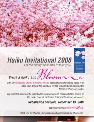 Haiku Invitational 2008
Write a haiku andBloomwith the Vancouver Cherry Blossom Festival. Established and budding poets of all
ages from around the world are invited to submit one haiku on the
theme of cherry blossoms.
Top selected haiku will be inscribed in stone along with 2006 and 2007 poems on
the Haiku Rock at VanDusen Botanical Garden in Vancouver.
Submission deadline: December 19, 2007
Submission details www.vcbf.ca
Thank you for sharing your passion and appreciating the cherry tree.
Let the cherry blossoms inspire you!
 
