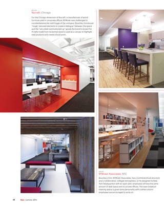 ABOVE
M Moser Associates, NYC
Bouchey’s firm, M Moser Associates, has a nonhierarchical structure
and a collaborative, collegial atmosphere, so he designed its New
York headquarters with an open plan: employees all have the same
amount of desk space and no private offices. The open breakout
meeting space is given extra personality with a white column
employees are encouraged to write on.
BELOW
Nucraft, Chicago
For the Chicago showroom of Nucraft, a manufacturer of wood
furniture used in corporate offices, M Moser was challenged to
counterbalance the cold image of the company. Bouchey introduced
“rough, textured elements to create a dialogue” between the space
and the “very sleek and buttoned-up” goods the brand is known for.
A trellis made from reclaimed wood is used as a canopy to highlight
new products and create a focal point.
hue | summer 201414
 