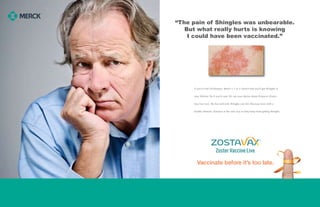 If you’ve had chicken pox, there’s a 1 in 3 chance that
you’ll get Shingles. So if you’re 50 or older, talk to your
doctor about Zostavax (Zoster Vaccine Live), the first
and only Shingles vaccine.
“The pain of Shingles was unbearable.
But what really hurts is knowing
I could have been vaccinated.”
accinate before it’s too late.√
If you’ve had chickenpox, there’s a 1 in 3 chance that you’ll get Shingles in
your lifetime. So if you’re over 50, ask your doctor about Zostavax (Zoster
Vaccine Live), the first and only Shingles vaccine. Because even with a
healthy lifestyle, Zostavax is the only way to help keep from getting Shingles.
Vaccinate before it’s too late.
 