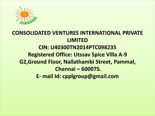 CONSOLIDATED VENTURES INTERNATIONAL PRIVATE
LIMITED
CIN: U40300TN2014PTC098235
Registered Office: Utssav Spice Villa A-9
G2,Ground Floor, Nallathambi Street, Pammal,
Chennai – 600075.
E- mail Id: cpplgroup@gmail.com
 
