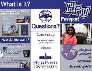 Your passport is your ticket to
getting around at HPU.
How do you use it?
Questions?
Passport
Use your
passport
to
experience
the world of HPU
Come visit us!
One University Parkway
High Point, NC 27268
Highpoint.edu
(800) 345-6993
What is it?
It gives you access to :
•	 Events
•	 Buildings
•	 Food
•	 The Campus!
Scan it To get into buildings or rooms.
Show it To the security guard to
let you back on campus.
Swipe it To get
food or do laundry.
Hold the card up to the black scanner.
When the light turns green, you're in!
Type in the number of the washer or
dryer, press enter, and swipe!
Pull up to the gate and show the security
guard your passport. The stoplight will
turn green, and you can go through!
 