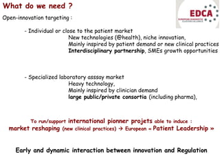 What do we need ?
Open-innovation targeting :
- Individual or close to the patient market
New technologies (@health), niche innovation,
Mainly inspired by patient demand or new clinical practices
Interdisciplinary partnership, SMEs growth opportunities
- Specialized laboratory asssay market
Heavy technology,
Mainly inspired by clinician demand
large public/private consortia (including pharma),
To run/support international pionner projets able to induce :
market reshaping (new clinical practices)  European « Patient Leadership »
Early and dynamic interaction between innovation and Regulation
 