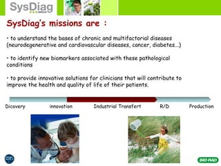 SysDiag’s missions are :
• to understand the bases of chronic and multifactorial diseases
(neurodegenerative and cardiovascular diseases, cancer, diabetes...)
• to identify new biomarkers associated with these pathological
conditions
• to provide innovative solutions for clinicians that will contribute to
improve the health and quality of life of their patients.
Dicovery innovation Industrial Transfert R/D Production
 