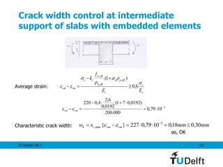 25 October 2011 101
Crack width control at intermediate
support of slabs with embedded elements
Average strain:
Characteristic crack width:
so, OK
s
s
s
effpe
effp
effct
ts
cmsm
EE
f
k




 6,0
)1( ,
,
,



3
1079,0
000.200
)0192,071(
0192,0
6,2
4,0220



 cmsm 
mmmmsw cmsmrk 30,018,01079,0227}{ 3
max,  

 