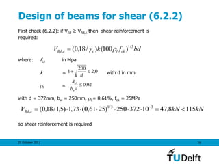 25 October 2011 16
Design of beams for shear (6.2.2)
First check (6.2.2): if VEd ≥ VRd,c then shear reinforcement is
required:
where: fck in Mpa
k = with d in mm
l =
with d = 372mm, bw = 250mm, l = 0,61%, fck = 25MPa
so shear reinforcement is required
bdfkV cklccRd
3/1
, )100()/18,0( 
0,2
200
1 
d
02,0
db
A
w
sl
kNkNV cRd 1158,4710372250)2561,0(73,1)5,1/18,0( 33/1
,  
 