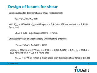 25 October 2011 18
Design of beams for shear
Basic equation for determination of shear reinforcement:
VEd,s = (Asw/s) z fywd cot
With Ved,s = 115000 N, fywd = 435 Mpa, z = 0,9d, d = 372 mm and cot  = 2,5 it is
found that
Asw/s ≥ 0,32 e.g. stirrups 6mm – 175mm
Check upper value of shear capacity (web crushing criterion)
VRd,max = bw z  fcd /(cot + tan)
with bw = 250mm, d = 372mm, z = 0,9d,  = 0,6(1-fck/250) = 0,54, fcd = 25/1,5 =
13,3 Mpa and cot  = 2,5 it is found that
VRd,max = 1774 kN which is much larger than the design shear force of 115 kN
 