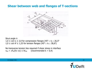 25 October 2011 22
Shear between web and flanges of T-sections
Strut angle :
1,0 ≤ cot f ≤ 2,0 for compression flanges (450  f  26,50
1,0 ≤ cot f ≤ 1,25 for tension flanges (450  f  38,60)
No transverse tension ties required if shear stress in interface
vEd = Fd/(hf·x) ≤ kfctd (recommended k = 0,4)
 