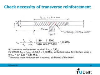 25 October 2011 23
Check necessity of transverse reinforcement
MPa
hz
V
b
b
v
f
Ed
eff
f
Ed 86,0
1803729,0
115000
2610
1180





No transverse reinforcement required if vEd  0,4fctd
For C25/30 fctd = fctk/c =1,8/1,5 = 1,38 Mpa, so the limit value for interface shear is
0,4fctk = 0,41,38 = 0,55 MPa.
Transverse shear reinforcement is required at the end of the beam.
 