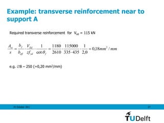 25 October 2011 27
Example: transverse reinforcement near to
support A
Required transverse reinforcement for Ved = 115 kN
e.g. 8 – 250 (=0,20 mm2/mm)
mmmm
zf
V
b
b
s
A
fyd
Ed
eff
fst
/18,0
0,2
1
435335
115000
2610
1180
cot
1 2




 