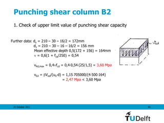 25 October 2011 40
Punching shear column B2
1. Check of upper limit value of punching shear capacity
Further data: dy = 210 – 30 – 16/2 = 172mm
dz = 210 – 30 – 16 – 16/2 = 156 mm
Mean effective depth 0,5(172 + 156) = 164mm
 = 0,6(1 + fck/250) = 0,54
vRd,max = 0,4fcd = 0,40,54(25/1,5) = 3,60 Mpa
vEd = Ved/(u0d) = 1,15705000/(4500164)
= 2,47 Mpa < 3,60 Mpa
 