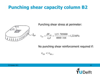 25 October 2011 42
Punching shear capacity column B2
Punching shear stress at perimeter:
No punching shear reinforcement required if:
MPa
du
V
v Ed
Ed 22,1
1644060
70500015,1
1





cRdEd vv ,
 