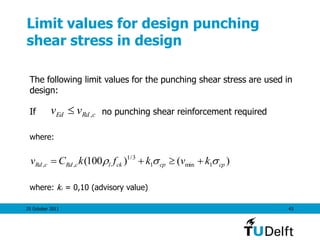 25 October 2011 43
Limit values for design punching
shear stress in design
cRdEd vv ,
The following limit values for the punching shear stress are used in
design:
If no punching shear reinforcement required
)()100( 1min1
3/1
,, cpcpcklcRdcRd kvkfkCv  
where:
where: k1 = 0,10 (advisory value)
 