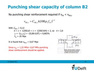 25 October 2011 44
Punching shear capacity of column B2
No punching shear reinforcement required if vEd < vRd,c
With CRd,c = 0,12
k = 1 + (200/d) = 1 + (200/164) < 2, so k = 2,0
 = (xy) = (0,860,87) = 0,865%
fck = 25 Mpa
It is found that vRd,c = 0,67 Mpa
Since vEd = 1,22 MPa> 0,67 MPa punching
shear reinforcement should be applied.
3/1
,, )100( cklcRdcRd fkCv 
 