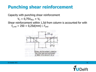 25 October 2011 45
Punching shear reinforcement
Capacity with punching shear reinforcement
Vu = 0,75VRd,c + VS
Shear reinforcement within 1,5d from column is accounted for with
fy,red = 250 + 0,25d(mm)  fywd
 