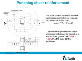 25 October 2011 46
kd
Outer control
perimeter
Outer perimeter of shear
reinforcement
1.5d (2d if > 2d from
column)
0.75d
0.5d
A A
Section A - A
0.75d
0.5d
Outer control
perimeter
kd
Punching shear reinforcement
The outer control perimeter at which
shear reinforcement is not required,
should be calculated from:
uout,ef = VEd / (vRd,c d)
The outermost perimeter of shear
reinforcement should be placed at a
distance not greater than kd (k =
1.5) within the outer control
perimeter.
 