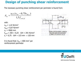 47
Design of punching shear reinforcement
The necessary punching shear reinforcement per perimeter is found from:
1 ,
,
( 0,75 )
1,5
r Ed Rd c
sw
ywd ef
u s v v
A
f


with:
vEd = 1,22 N/mm2
vRd,c= 0,67 N/mm2
u1 = 4060 mm
fyd,ef = 250 + 0,25  164 = 291 N/mm2
sr = 0,75  164 = 123 mm  120 mm
It is found that: Asw = 800 mm2 per
reinforcement perimeter
 