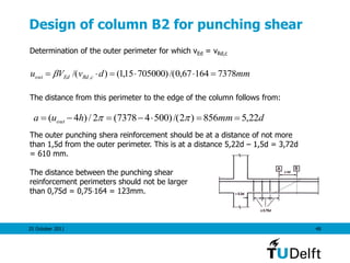 25 October 2011 48
Design of column B2 for punching shear
Determination of the outer perimeter for which vEd = vRd,c
The distance from this perimeter to the edge of the column follows from:
The outer punching shera reinforcement should be at a distance of not more
than 1,5d from the outer perimeter. This is at a distance 5,22d – 1,5d = 3,72d
= 610 mm.
The distance between the punching shear
reinforcement perimeters should not be larger
than 0,75d = 0,75164 = 123mm.
mmdvVu cRdEdout 737816467,0/()70500015,1()/( ,  
dmmhua out 22,5856)2/()50047378(2/)4(  
 