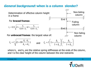 25 October 2011 54
General background: when is a column slender?
)
45,0
1)(
45,0
1(5,0
2
2
1
1
0
k
k
k
k
ll




)101(
21
21
0
kk
kk
ll



Determination of effective column height
in a frame
For unbraced frames: the largest value of:
and
where k1 and k2 are the relative spring stiffnesses at the ends of the column,
and l is the clear height of the column between the end restraints
For braced frames: Failing
column
Non failing
column
End 1
End 2
Non-failing
column
1 2
0
1 2
1 1
1 1
k k
l l
k k
  
    
   
 